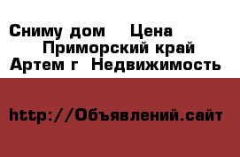 Сниму дом  › Цена ­ 8 000 - Приморский край, Артем г. Недвижимость »    